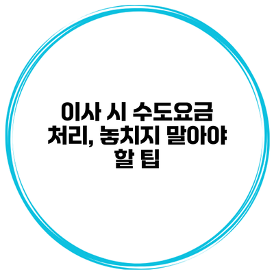 이사 시 수도요금 처리, 놓치지 말아야 할 팁