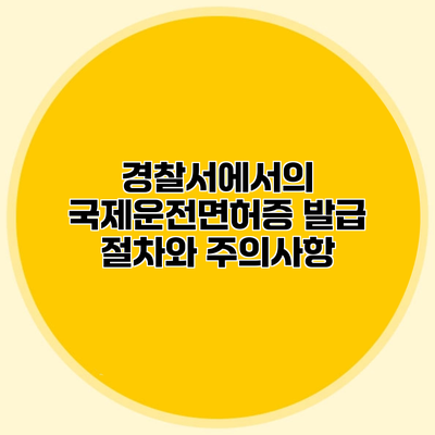 경찰서에서의 국제운전면허증 발급 절차와 주의사항