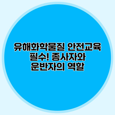 유해화학물질 안전교육 필수! 종사자와 운반자의 역할