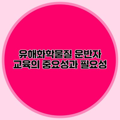 유해화학물질 운반자 교육의 중요성과 필요성